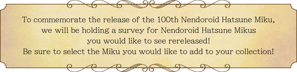 To commemorate the release of the 100th Nendoroid Hatsune Miku, we will be holding a survey for Nendoroid Hatsune Mikus you would like to see rereleased! Be sure to select the Miku you would like to add to your collection!