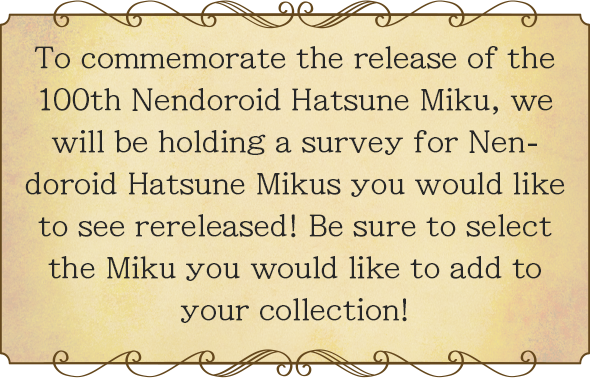 To commemorate the release of the 100th Nendoroid Hatsune Miku, we will be holding a survey for Nendoroid Hatsune Mikus you would like to see rereleased! Be sure to select the Miku you would like to add to your collection!