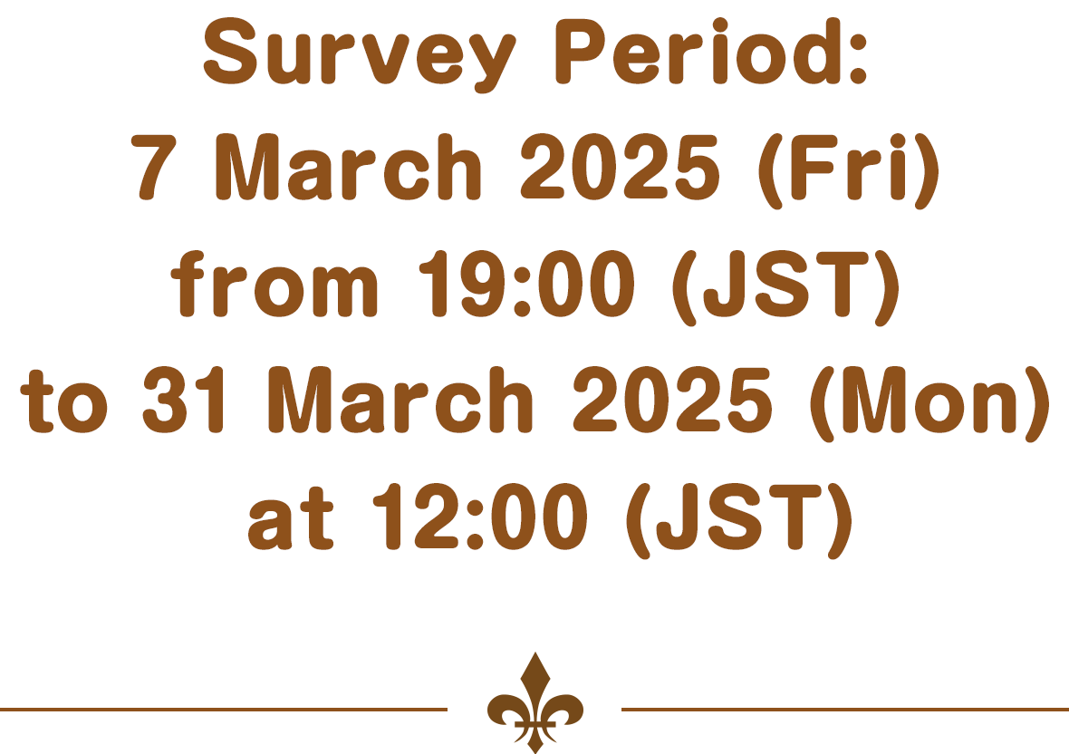 Survey Period: 7 March 2025 (Fri) from 19:00 (JST) to 31 March 2025 (Mon) at 12:00 (JST)