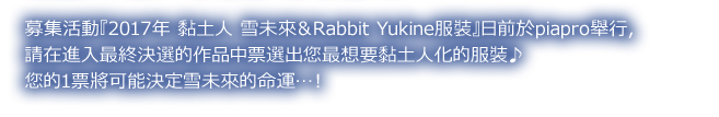 募集活動『2017年 黏土人 雪未來＆Rabbit Yukine服裝』日前於piapro舉行，
請在進入最終決選的作品中票選出您最想要黏土人化的服裝♪
您的1票將可能決定雪未來的命運…！