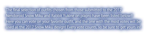 The final selection of outfits chosen from those submitted to the 2017 Nendoroid Snow Miku and Rabbit Yukine on piapro have been listed below!!Here you can vote on your favorite outfit, and the one with the most votes will beused as the 2017 Snow Miku design! Every vote counts, so be sure to get yours in!