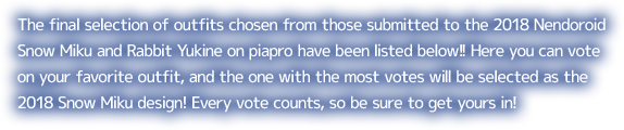 The final selection of outfits chosen from those submitted to the 2018 Nendoroid Snow Miku and Rabbit Yukine on piapro have been listed below!! Here you can vote on your favorite outfit, and the one with the most votes will be selected as the 2018 Snow Miku design! Every vote counts, so be sure to get yours in!
