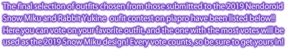 The final selection of outfits chosen from those submitted to the 2019 Nendoroid
Snow Miku and Rabbit Yukine  oufit contest on piapro have been listed below!! Here you can vote on your favorite outfit, and the one with the most votes will be used as the 2019 Snow Miku design! Every vote counts, so be sure to get yours in! 