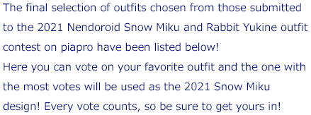 The final selection of outfits chosen from those submitted to the 2021 Nendoroid Snow Miku and Rabbit Yukine outfit contest on piapro have been listed below! Here you can vote on your favorite outfit and the one with the most votes will be used as the 2021 Snow Miku design! Every vote counts, so be sure to get yours in!