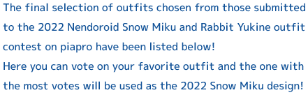 The final selection of outfits chosen from those submitted to the 2022 Nendoroid Snow Miku and Rabbit Yukine outfit contest on piapro have been listed below! 
Here you can vote on your favorite outfit and the one with the most votes will be used as the 2022 Snow Miku design!