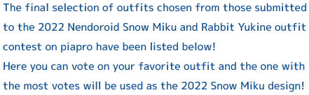 The final selection of outfits chosen from those submitted to the 2022 Nendoroid Snow Miku and Rabbit Yukine outfit contest on piapro have been listed below! 
Here you can vote on your favorite outfit and the one with the most votes will be used as the 2022 Snow Miku design!