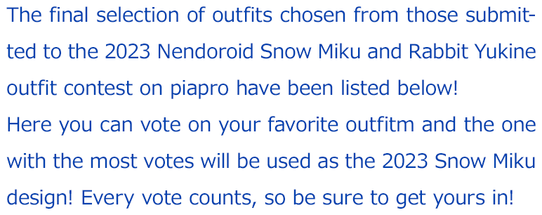 The final selection of outfits chosen from those submitted to the 2023 Nendoroid Snow Miku and Rabbit Yukine outfit contest on piapro have been listed below! 
		Here you can vote on your favorite outfitm and the one with the most votes will be used as the 2023 Snow Miku design! Every vote counts, so be sure to get yours in!