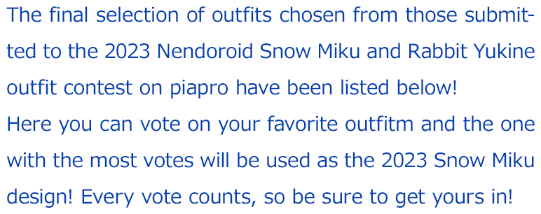 The final selection of outfits chosen from those submitted to the 2023 Nendoroid Snow Miku and Rabbit Yukine outfit contest on piapro have been listed below! 
		Here you can vote on your favorite outfitm and the one with the most votes will be used as the 2023 Snow Miku design! Every vote counts, so be sure to get yours in!